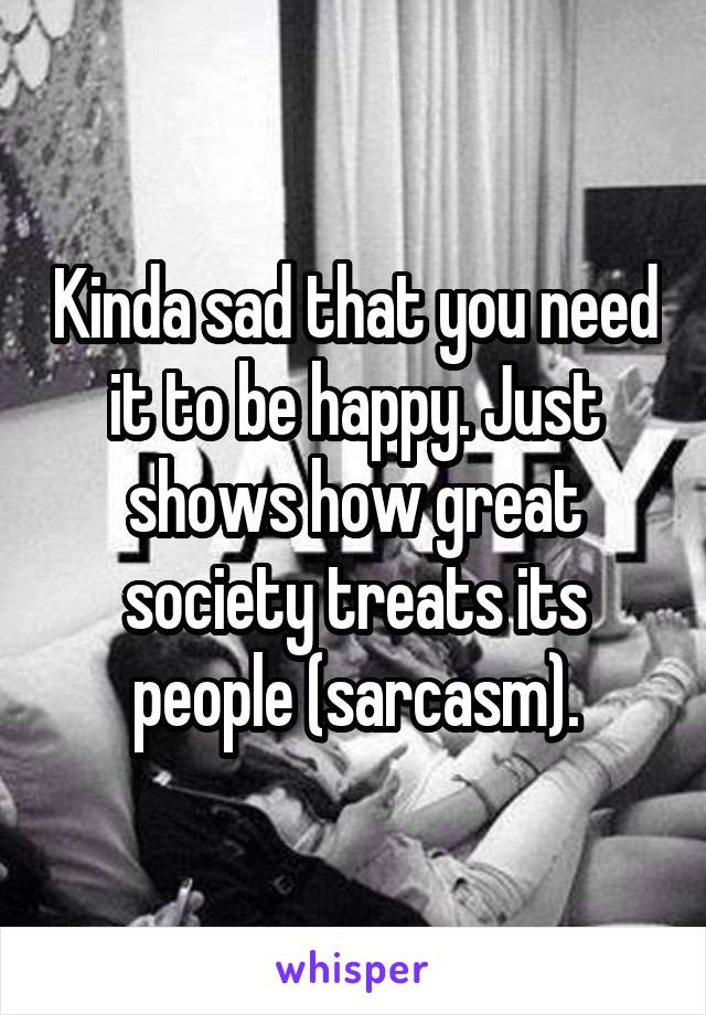 Kinda sad that you need it to be happy. Just shows how great society treats its people (sarcasm).