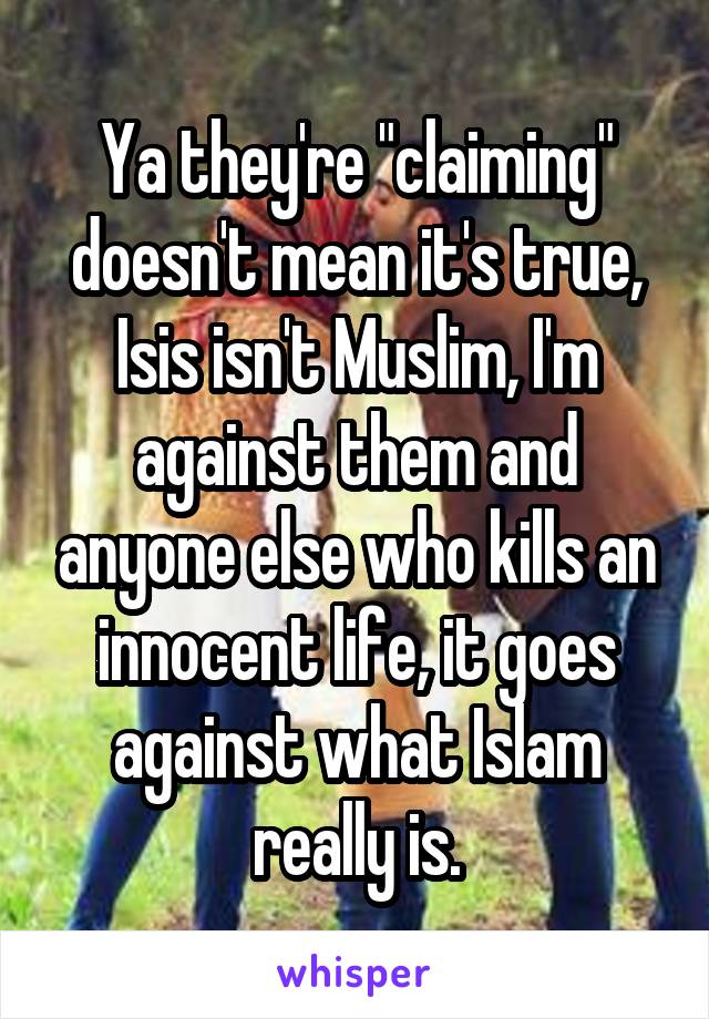 Ya they're "claiming" doesn't mean it's true, Isis isn't Muslim, I'm against them and anyone else who kills an innocent life, it goes against what Islam really is.