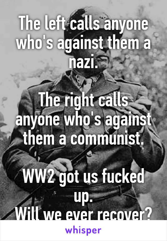 The left calls anyone who's against them a nazi.

The right calls anyone who's against them a communist.

WW2 got us fucked up.
Will we ever recover?