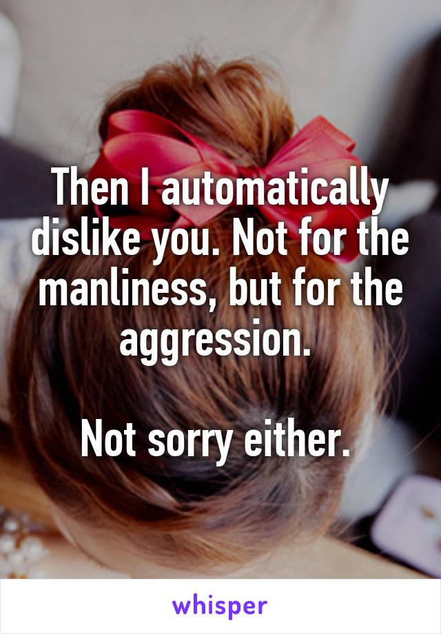 Then I automatically dislike you. Not for the manliness, but for the aggression. 

Not sorry either. 