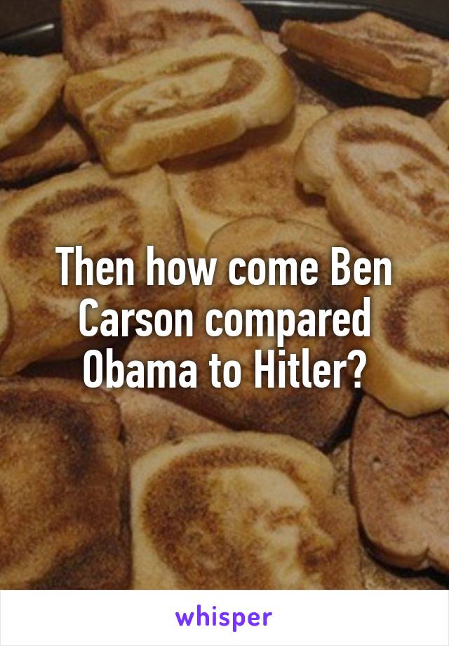 Then how come Ben Carson compared Obama to Hitler?
