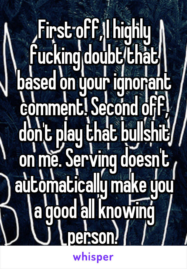 First off, I highly fucking doubt that based on your ignorant comment. Second off, don't play that bullshit on me. Serving doesn't automatically make you a good all knowing person. 