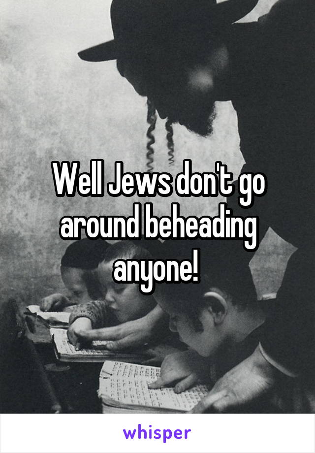 Well Jews don't go around beheading anyone! 