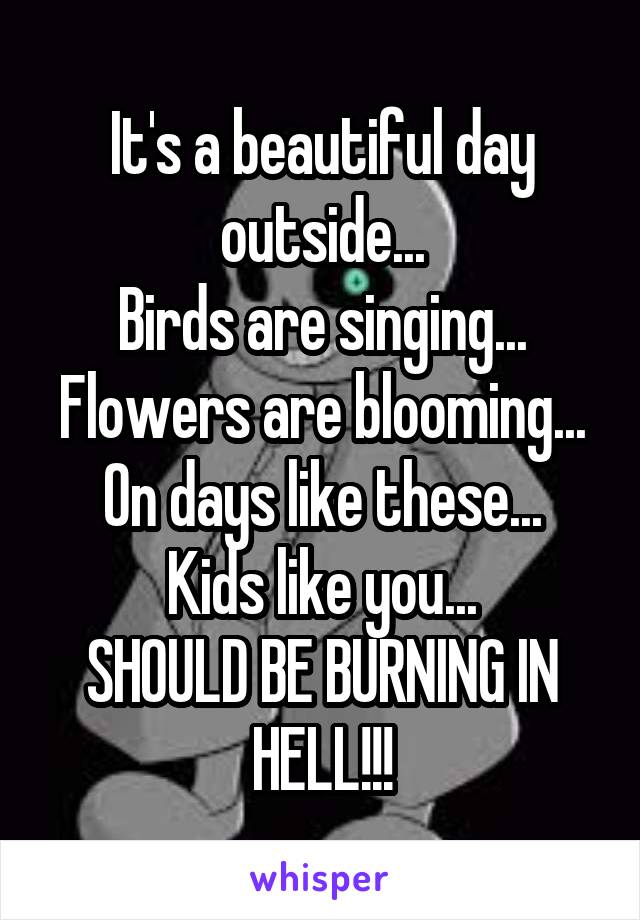 It's a beautiful day outside...
Birds are singing...
Flowers are blooming...
On days like these...
Kids like you...
SHOULD BE BURNING IN HELL!!!