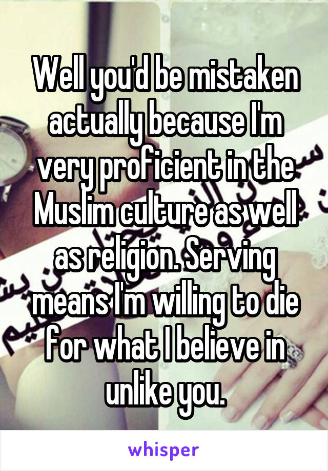 Well you'd be mistaken actually because I'm very proficient in the Muslim culture as well as religion. Serving means I'm willing to die for what I believe in unlike you.