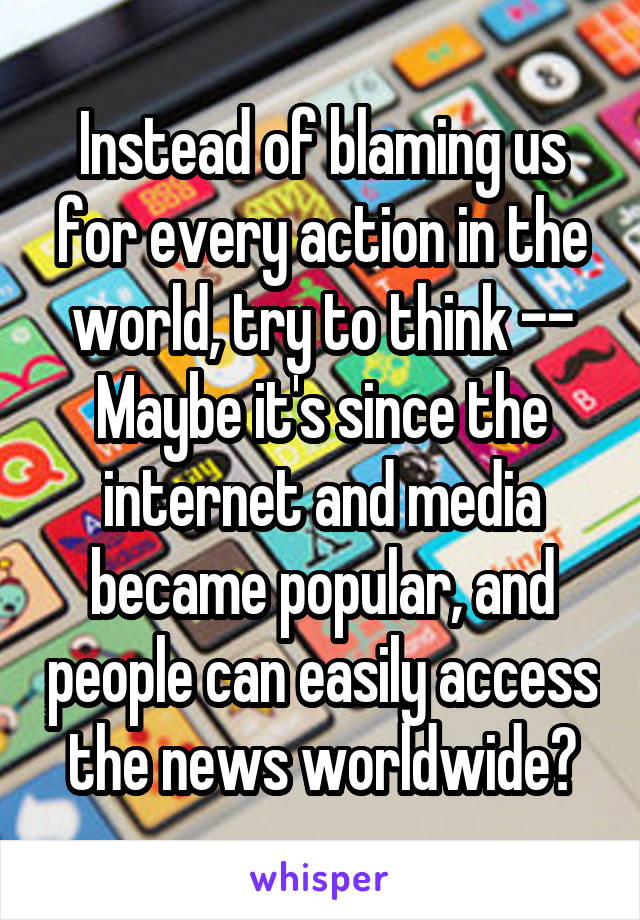 Instead of blaming us for every action in the world, try to think --
Maybe it's since the internet and media became popular, and people can easily access the news worldwide?