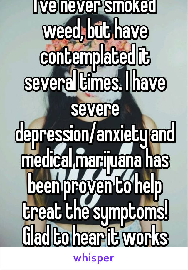 I've never smoked weed, but have contemplated it several times. I have severe depression/anxiety and medical marijuana has been proven to help treat the symptoms! Glad to hear it works for you!