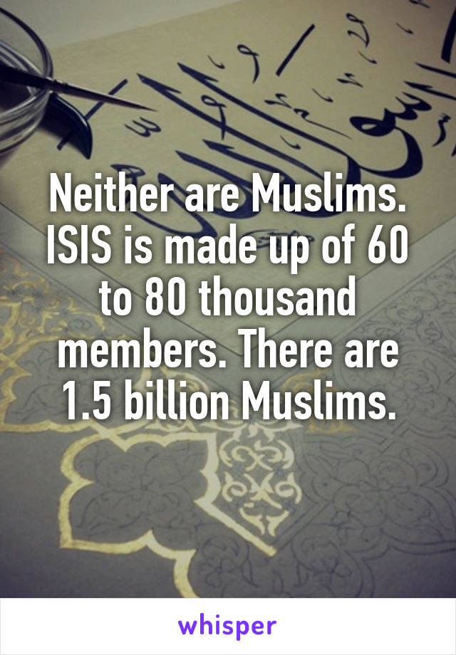 Neither are Muslims.
ISIS is made up of 60 to 80 thousand members. There are 1.5 billion Muslims.

