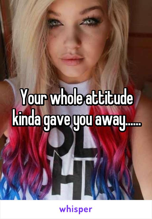 Your whole attitude kinda gave you away......