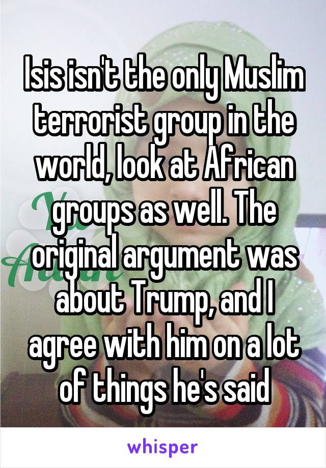 Isis isn't the only Muslim terrorist group in the world, look at African groups as well. The original argument was about Trump, and I agree with him on a lot of things he's said