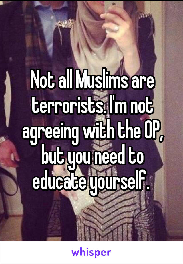 Not all Muslims are terrorists. I'm not agreeing with the OP, but you need to educate yourself. 