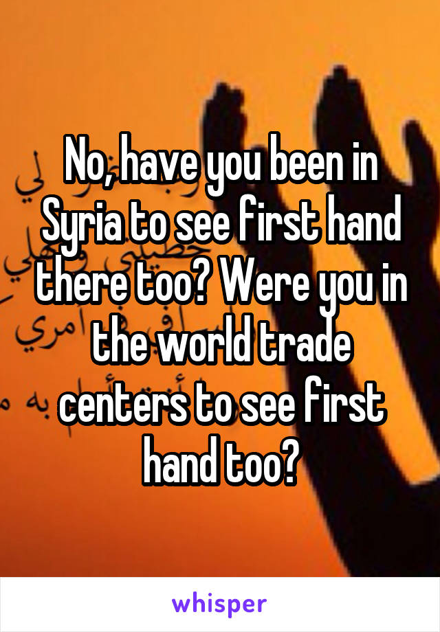 No, have you been in Syria to see first hand there too? Were you in the world trade centers to see first hand too?