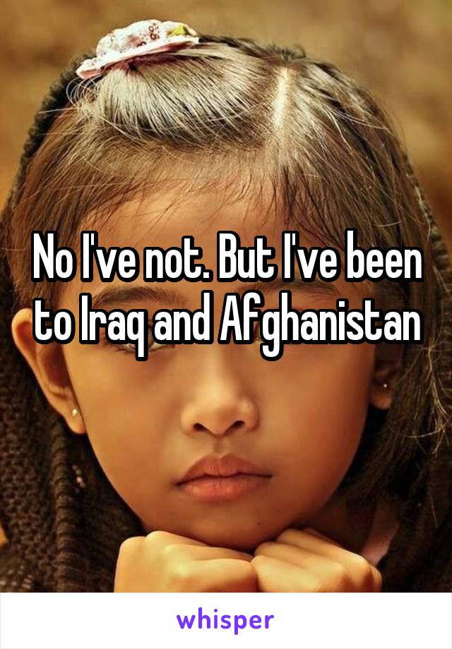 No I've not. But I've been to Iraq and Afghanistan 