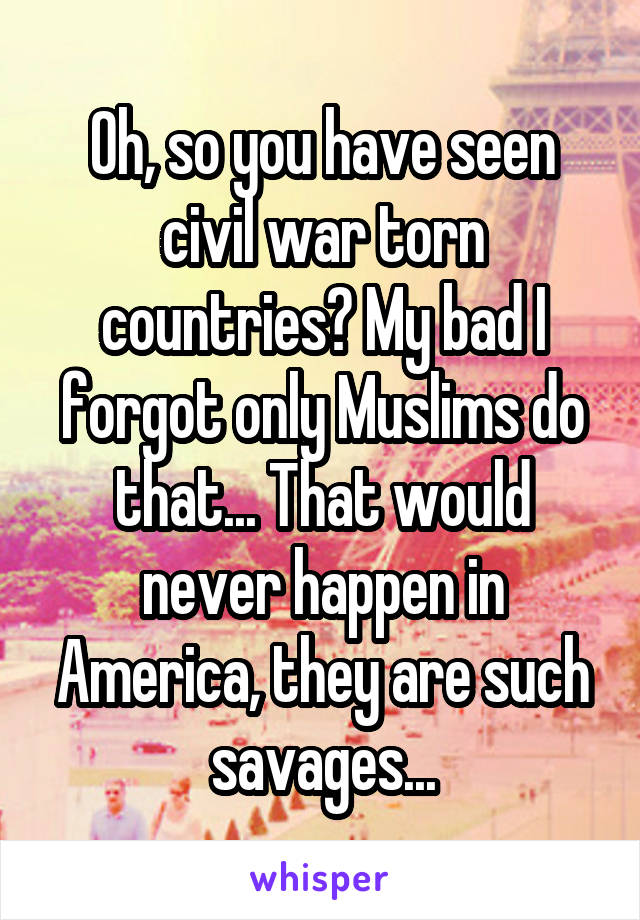 Oh, so you have seen civil war torn countries? My bad I forgot only Muslims do that... That would never happen in America, they are such savages...