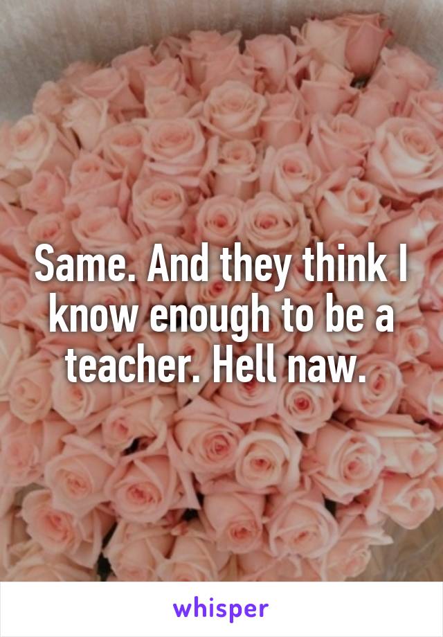 Same. And they think I know enough to be a teacher. Hell naw. 