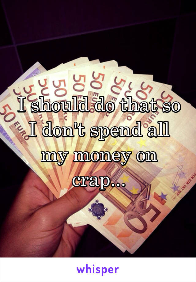 I should do that so I don't spend all my money on crap...