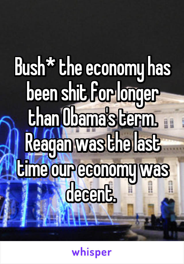 Bush* the economy has been shit for longer than Obama's term. Reagan was the last time our economy was decent. 