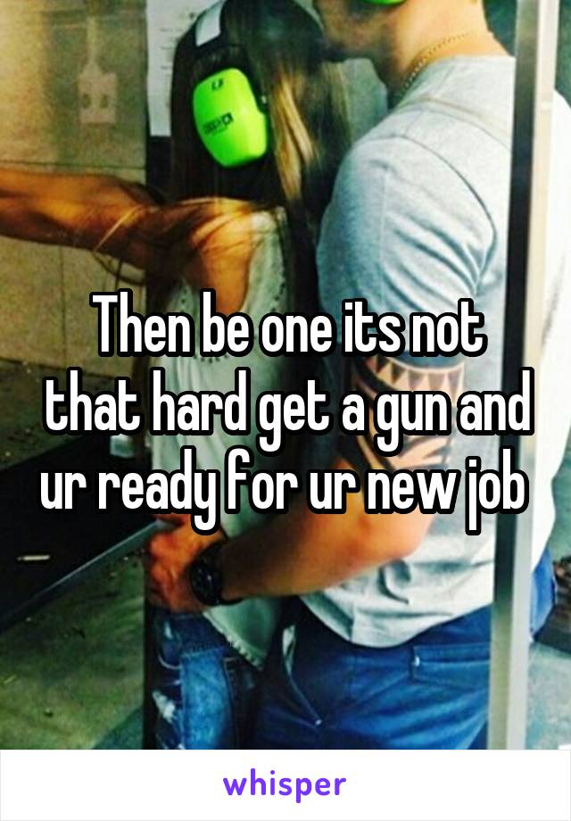 Then be one its not that hard get a gun and ur ready for ur new job 