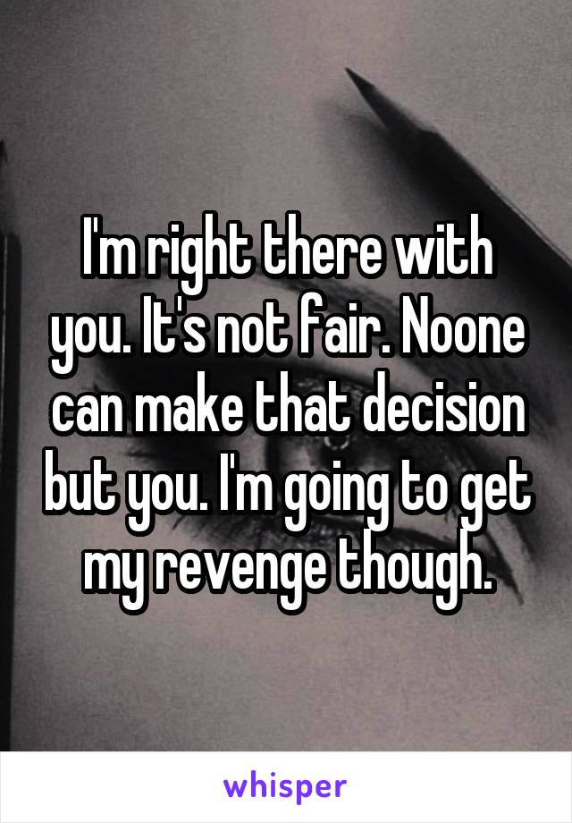 I'm right there with you. It's not fair. Noone can make that decision but you. I'm going to get my revenge though.