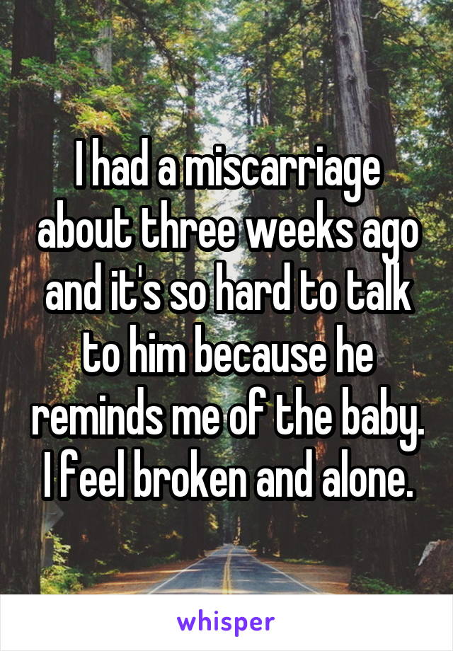 I had a miscarriage about three weeks ago and it's so hard to talk to him because he reminds me of the baby. I feel broken and alone.