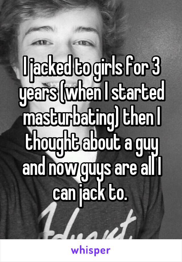 I jacked to girls for 3 years (when I started masturbating) then I thought about a guy and now guys are all I can jack to. 
