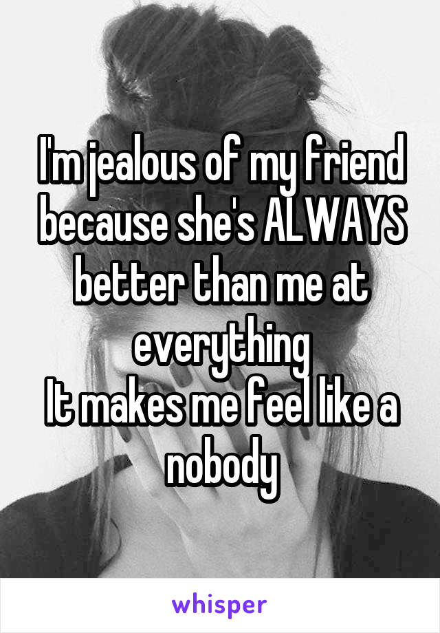 I'm jealous of my friend because she's ALWAYS better than me at everything
It makes me feel like a nobody