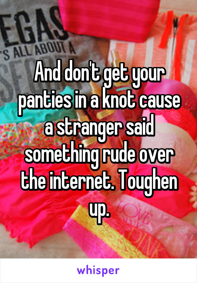 And don't get your panties in a knot cause a stranger said something rude over the internet. Toughen up.