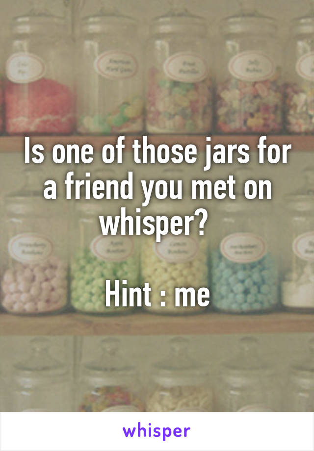 Is one of those jars for a friend you met on whisper? 

Hint : me