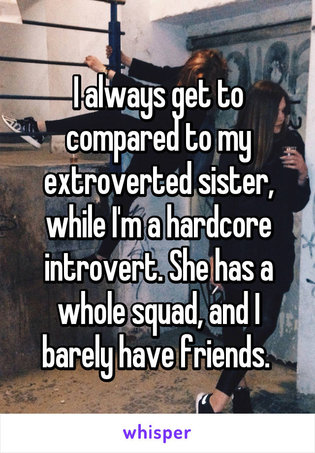 I always get to compared to my extroverted sister, while I'm a hardcore introvert. She has a whole squad, and I barely have friends. 