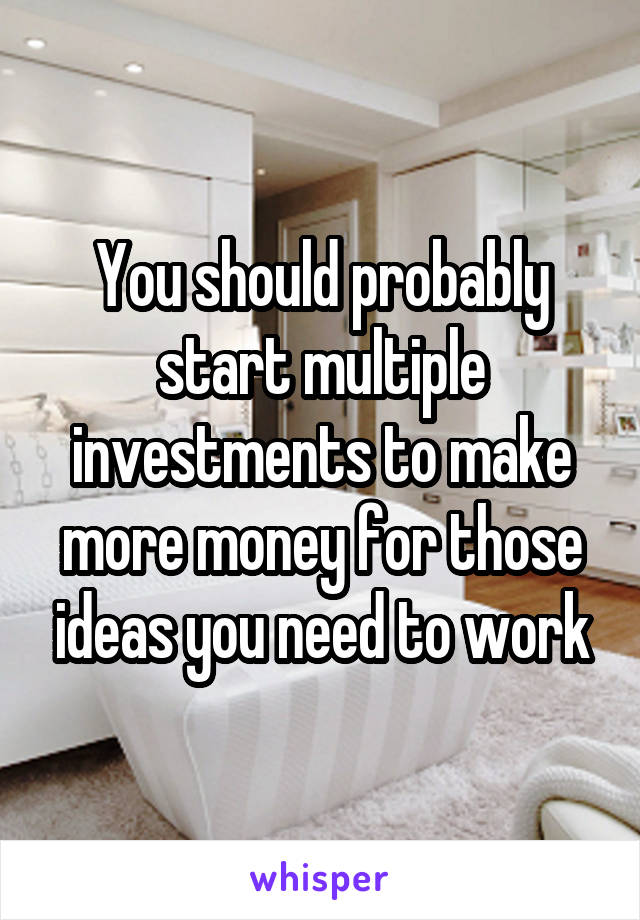 You should probably start multiple investments to make more money for those ideas you need to work