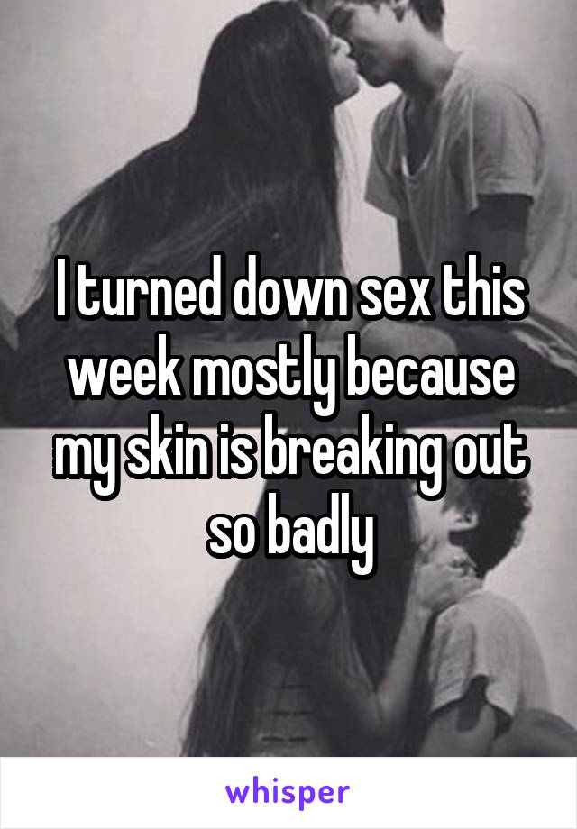 I turned down sex this week mostly because my skin is breaking out so badly