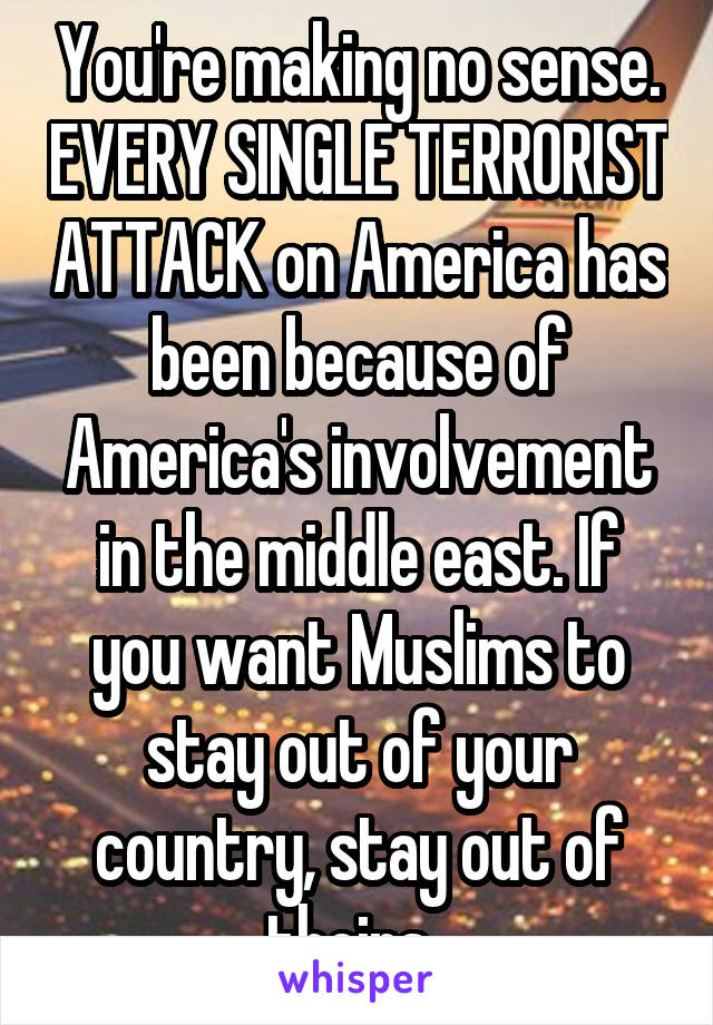 You're making no sense. EVERY SINGLE TERRORIST ATTACK on America has been because of America's involvement in the middle east. If you want Muslims to stay out of your country, stay out of theirs. 