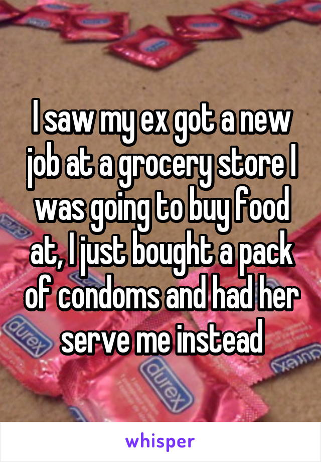 I saw my ex got a new job at a grocery store I was going to buy food at, I just bought a pack of condoms and had her serve me instead