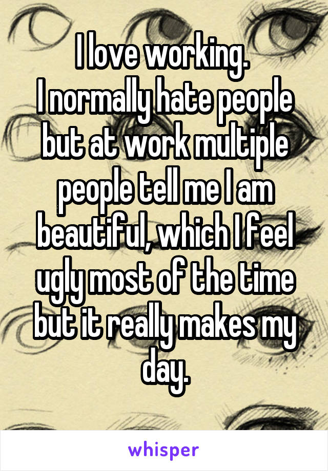 I love working. 
I normally hate people but at work multiple people tell me I am beautiful, which I feel ugly most of the time but it really makes my day.
