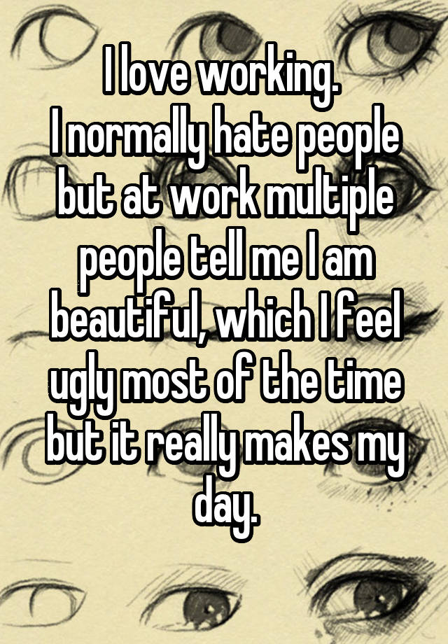 I love working. 
I normally hate people but at work multiple people tell me I am beautiful, which I feel ugly most of the time but it really makes my day.
