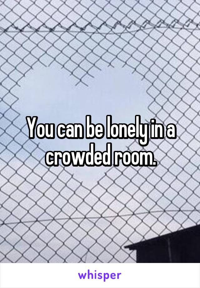 You can be lonely in a crowded room.