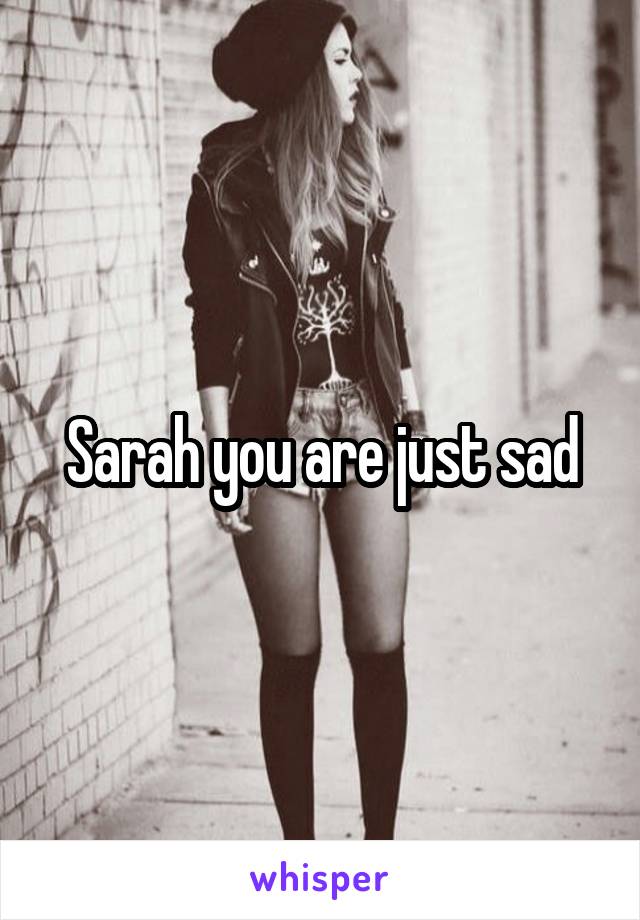 Sarah you are just sad