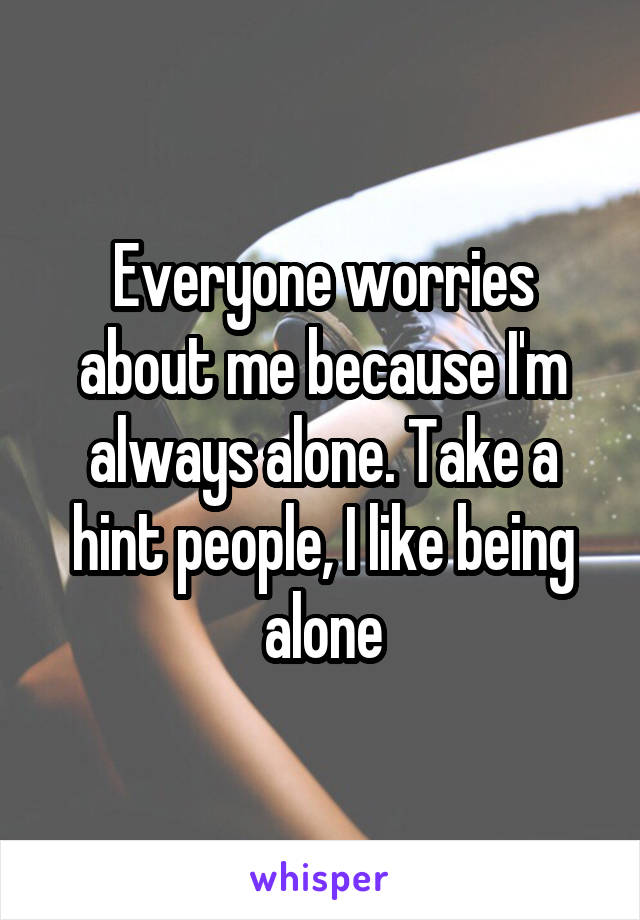 Everyone worries about me because I'm always alone. Take a hint people, I like being alone