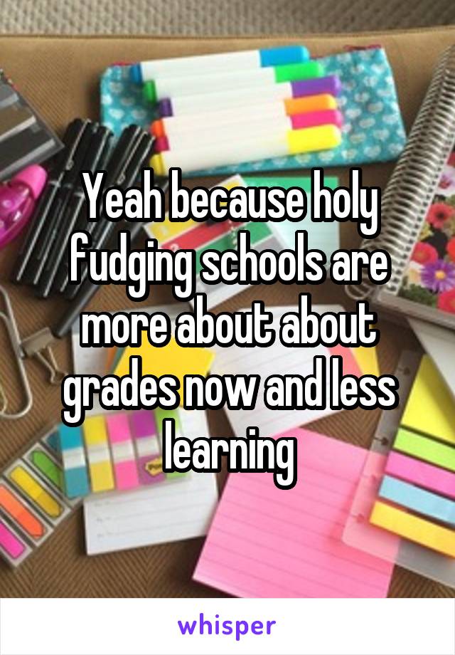 Yeah because holy fudging schools are more about about grades now and less learning