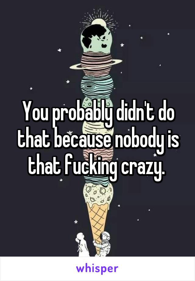 You probably didn't do that because nobody is that fucking crazy. 