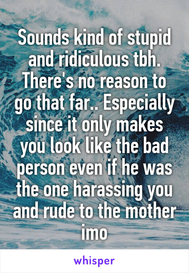 Sounds kind of stupid and ridiculous tbh. There's no reason to go that far.. Especially since it only makes you look like the bad person even if he was the one harassing you and rude to the mother imo