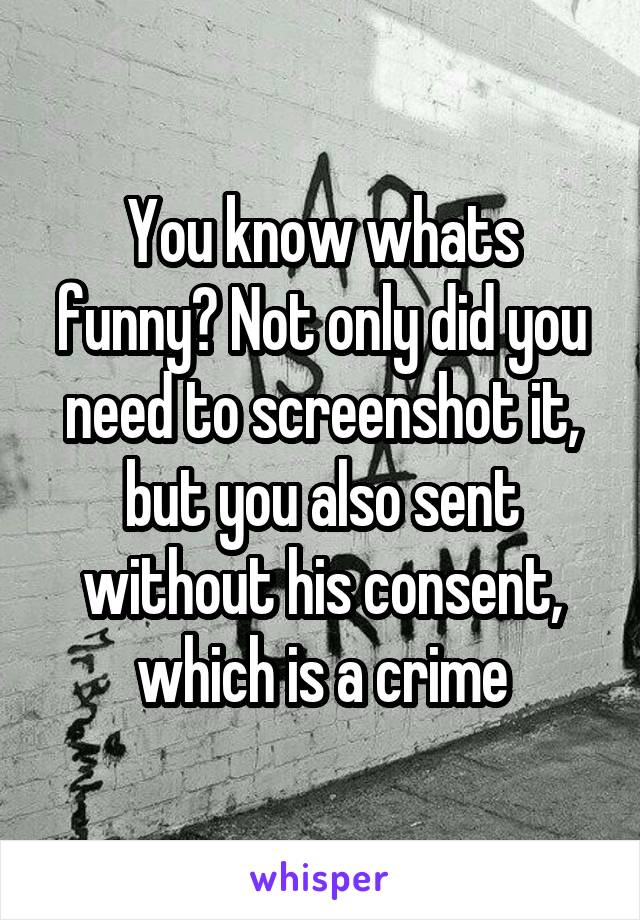 You know whats funny? Not only did you need to screenshot it, but you also sent without his consent, which is a crime