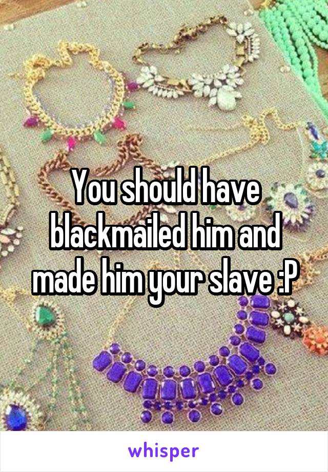 You should have blackmailed him and made him your slave :P