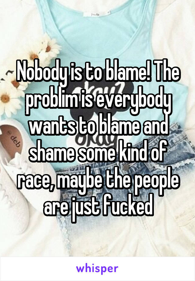 Nobody is to blame! The problim is everybody wants to blame and shame some kind of race, maybe the people are just fucked