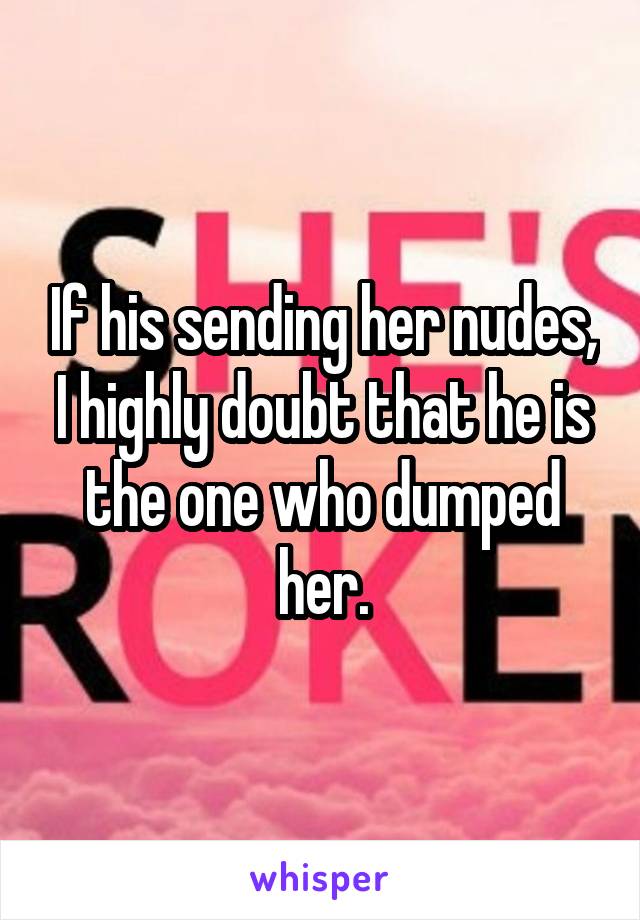 If his sending her nudes, I highly doubt that he is the one who dumped her.