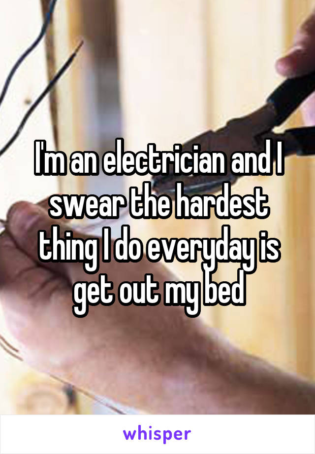 I'm an electrician and I swear the hardest thing I do everyday is get out my bed