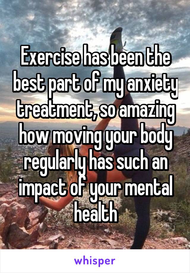 Exercise has been the best part of my anxiety treatment, so amazing how moving your body regularly has such an impact of your mental health