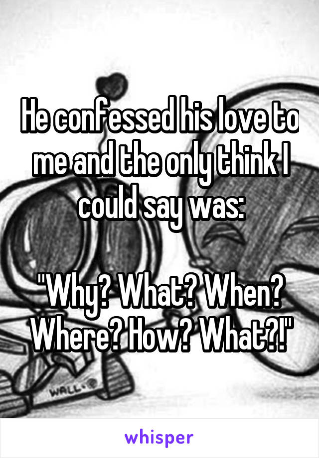He confessed his love to me and the only think I could say was:

"Why? What? When? Where? How? What?!"