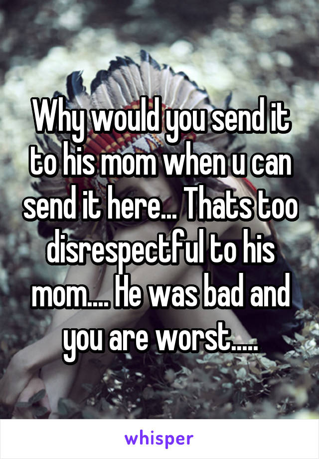 Why would you send it to his mom when u can send it here... Thats too disrespectful to his mom.... He was bad and you are worst.....