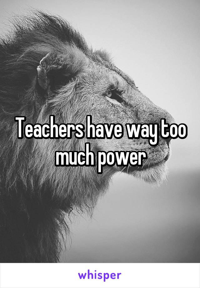 Teachers have way too much power